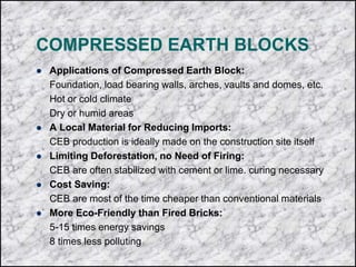 COMPRESSED EARTH BLOCKS
 Applications of Compressed Earth Block:
Foundation, load bearing walls, arches, vaults and domes, etc.
Hot or cold climate
Dry or humid areas
 A Local Material for Reducing Imports:
CEB production is ideally made on the construction site itself
 Limiting Deforestation, no Need of Firing:
CEB are often stabilized with cement or lime. curing necessary
 Cost Saving:
CEB are most of the time cheaper than conventional materials
 More Eco-Friendly than Fired Bricks:
5-15 times energy savings
8 times less polluting
 