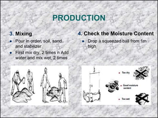 PRODUCTION
3. Mixing
 Pour in order, soil, sand
and stabilizer
 First mix dry, 2 times n Add
water and mix wet, 2 times
4. Check the Moisture Content
 Drop a squeezed ball from 1m
high
 