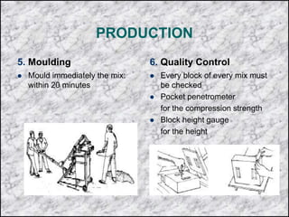 PRODUCTION
5. Moulding
 Mould immediately the mix:
within 20 minutes
6. Quality Control
 Every block of every mix must
be checked
 Pocket penetrometer
for the compression strength
 Block height gauge
for the height
 