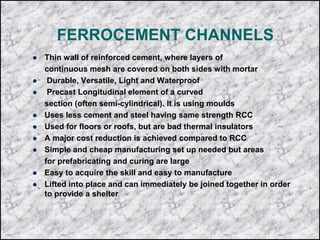 FERROCEMENT CHANNELS
 Thin wall of reinforced cement, where layers of
continuous mesh are covered on both sides with mortar
 Durable, Versatile, Light and Waterproof
 Precast Longitudinal element of a curved
section (often semi-cylindrical). It is using moulds
 Uses less cement and steel having same strength RCC
 Used for floors or roofs, but are bad thermal insulators
 A major cost reduction is achieved compared to RCC
 Simple and cheap manufacturing set up needed but areas
for prefabricating and curing are large
 Easy to acquire the skill and easy to manufacture
 Lifted into place and can immediately be joined together in order
to provide a shelter
 