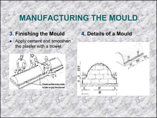 MANUFACTURING THE MOULD
3. Finishing the Mould
 Apply cement and smoothen
the plaster with a trowel
4. Details of a Mould
 