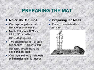 PREPARING THE MAT
1. Materials Required
 One layer of galvanized
hexagonal wire mesh
 Mesh: #12 mm x 0.71 mm
thick x 90 cm wide
(½” x 22 gauge x 3’)
 Two bottom rods of Tor steel
are needed: 8, 10 or 12 mm
diameter, according to the
span and the load
 One top steel rod (mild steel)
of 6 mm diameter is needed
2. Preparing the Mesh
 Flatten the mesh with a
rammer
 