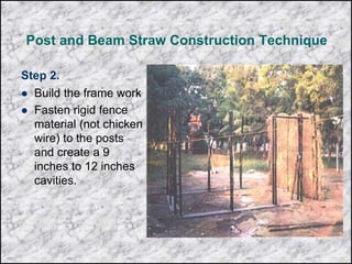 Post and Beam Straw Construction Technique
Step 2.
 Build the frame work
 Fasten rigid fence
material (not chicken
wire) to the posts
and create a 9
inches to 12 inches
cavities.
 