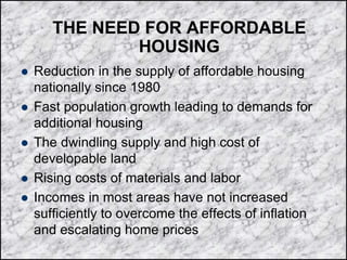 THE NEED FOR AFFORDABLE
HOUSING
 Reduction in the supply of affordable housing
nationally since 1980
 Fast population growth leading to demands for
additional housing
 The dwindling supply and high cost of
developable land
 Rising costs of materials and labor
 Incomes in most areas have not increased
sufficiently to overcome the effects of inflation
and escalating home prices
 