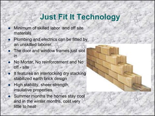 Just Fit It Technology
 Minimum of skilled labor and off site
materials
 Plumbing and electrics can be fitted by
an unskilled laborer.
 The door and window frames just slot
in
 No Mortar, No reinforcement and No
off - site
 It features an interlocking dry stacking
stabilized earth brick design
 High stability, sheer strength,
insulative properties.
 Summer months the homes stay cool
and in the winter months, cost very
little to heat
 