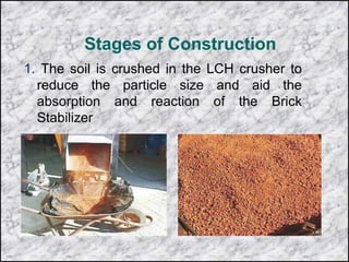 Stages of Construction
1. The soil is crushed in the LCH crusher to
reduce the particle size and aid the
absorption and reaction of the Brick
Stabilizer
 