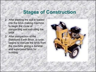 Stages of Construction
2. After treating the soil is loaded
into the brick making machine
to begin the cycle of
compacting and extruding the
brick
3. After compaction of the
Stabilized Earth Brick, a cycle
begins to extrude the brick from
the machine giving a durable
and waterproof brick for
building
 
