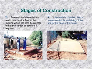 Stages of Construction
6. Rammed earth base is then
made to act as the floor of the
building which can then be covered
with a thin screen of concrete if
required
7. If the earth is unstable, then a
viable solution for stabilizing of the
soil for the base of the house
 