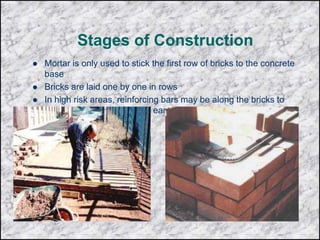 Stages of Construction
 Mortar is only used to stick the first row of bricks to the concrete
base
 Bricks are laid one by one in rows
 In high risk areas, reinforcing bars may be along the bricks to
increase stability in case of earthquakes, typhoons or hurricanes
 