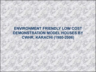 ENVIRONMENT FRIENDLY LOW COST
DEMONSTRATION MODEL HOUSES BY
CWHR, KARACHI (1980-2006)
 