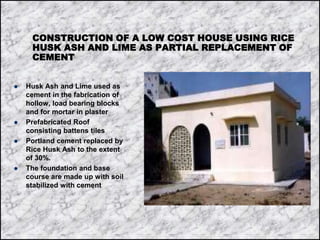 CONSTRUCTION OF A LOW COST HOUSE USING RICE
HUSK ASH AND LIME AS PARTIAL REPLACEMENT OF
CEMENT
 Husk Ash and Lime used as
cement in the fabrication of
hollow, load bearing blocks
and for mortar in plaster
 Prefabricated Roof
consisting battens tiles
 Portland cement replaced by
Rice Husk Ash to the extent
of 30%.
 The foundation and base
course are made up with soil
stabilized with cement
 