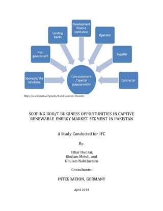 http://en.wikipedia.org/wiki/Build–operate–transfer
SCOPING BOO/T BUSUNESS OPPORTUNITIES IN CAPTIVE
RENEWABLE ENERGY MARKET SEGMENT IN PAKISTAN
A Study Conducted for IFC
By:
Izhar Hunzai,
Ghulam Mehdi, and
Ghulam Nabi Justaro
Consultants:
INTEGRATION, GERMANY
April 2014
 
