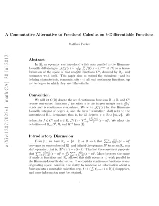 A Commutative Alternative to Fractional Calculus on k-Diﬀerentiable Functions
Matthew Parker
Abstract
In [1], an operator was introduced which acts parallel to the Riemann-
Liouville diﬀerintegral aDk
xf(x) = 1
Γ(−k)
x
a
f(t)(x − t)−α−1
dt [2] on a trans-
formation of the space of real analytic functions Cω
, denoted by Rω, and
commutes with itself. This paper aims to extend the technique - and its
deﬁning characteristic, commutativity - to all real continuous functions, up
to the degree to which they are diﬀerentiable.
Convention
We will let C(R) denote the set of continuous functions R → R, and Ck
denote real-valued functions f for which k is the largest integer such dk
dxk f
exists and is continuous everywhere. We write aIk
x f(x) for the Riemann-
Liouville integral of degree k, and the term ”derivative” shall refer to the
unrestricted R-L derivative; that is, for all degrees p ∈ R ∪ {∞, ω}. We
deﬁne, for f ∈ Ck
and a ∈ R, aT(f) = k
i=0
[ di
dxi f](a)
i!
(x − a)i
. We adopt the
deﬁnitions of Rω, Dk
, R, and R−1
from [1].
Introductory Discussion
From [1], we have Rω = {σ : R → R such that ∞
i=0
σ(i)
Γ(i+1)
(x − a)i
converges on some subset of R}, and deﬁned the operator Dk
to act on Rω as a
shift operator; that is, [Dk
σ](i) = σ(i−k). This had the convenient property
that ∞
i=0
Dkσ(i)
Γ(i+1)
(x − a)i
= dk
dxk
∞
i=0
σ(i)
Γ(i+1)
(x − a)i
. Maps between the space
of analytic functions and Rω allowed this shift operator to work parallel to
the Riemann-Liouville derivative. If we consider continuous functions as our
originating space, however, the ability to condense all information about a
function into a countable collection (e.g, f ↔ { di
dxi f|x=a : i ∈ N}) disappears,
and more information must be retained.
1
arXiv:1207.7025v1[math.CA]30Jul2012
 