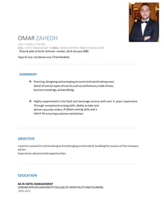 OMAR ZAHEDH
UAE • DUBAI• TECOM
CELL: (+971) 0561014539• E-MAIL: OMAR.ZAHEDH.99@OUTLOOK.COM
Place & date of birth:Amman–Jordan,25of January1990.
Type of visa: residence visa.(Transferable)
SUMMARY
 Planning,designingandarranginganeventandcoordinatingevery
detail of varioustypesof eventssuchasconferences,trade shows,
businessmeetings,andweddings

 Highly experienced in the food and beverage service with over 6 years’experience.
Through exceptional serving skills.Ability to take and
deliver accurate orders, Problem solving skills and a
talent forensuringcustomersatisfaction.
OBJECTIVE
I want to succeedinastimulatingandchallengingenvironment,buildingthe success of the company
while I
Experience advancementopportunities.
EDUCATION
BA IN HOTEL MANAGEMENT
JORDAN APPLIEDUNIVERSITYCOLLEGEOF HOSPITALITYANDTOURISM.
2009-2014
 