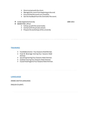  Directcontactwiththe client.
 Managedthe eventfrombeginningtothe end.
 Ensuredthatthe eventrunssmoothly.
 Got the feedbackfromthe clientafterthe event.
 JordanAppliedUniversity 2009-2013
 MARKETING officer
 Follow upwiththe social media
 Contactwiththe private schools
 Prepare the workshopsof the university
TRAINING
 Food&Bevolution- FourSeasonsHotelAmman.
 Food & Beverage training Four Seasons Hotel
Amman.
 Up sellingtraining Four Seasons Hotel Amman.
 Cocktail training Four Seasons Hotel Amman.
 Crystal foodhygiene FourSeasonsHotel Amman.
LANGUAGE
ARABIC(NATIVELANGUAGE)
ENGLISH (FLUENT)
 
