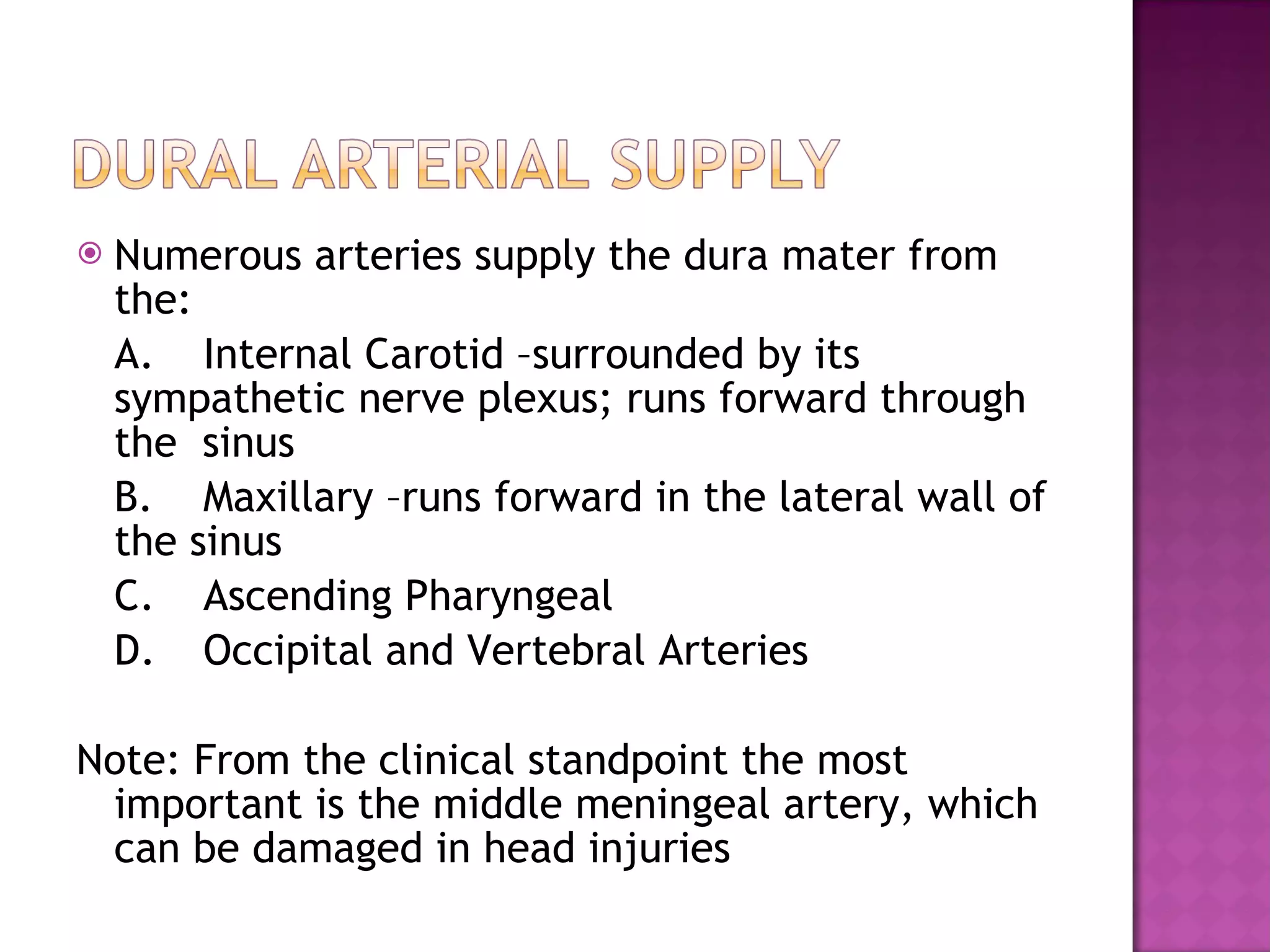 Numerous arteries supply the dura mater from the: A. Internal Carotid –surrounded by its sympathetic nerve plexus; runs forward through the  sinus B. Maxillary –runs forward in the lateral wall of the sinus C. Ascending Pharyngeal D. Occipital and Vertebral Arteries Note: From the clinical standpoint the most important is the middle meningeal artery, which can be damaged in head injuries 