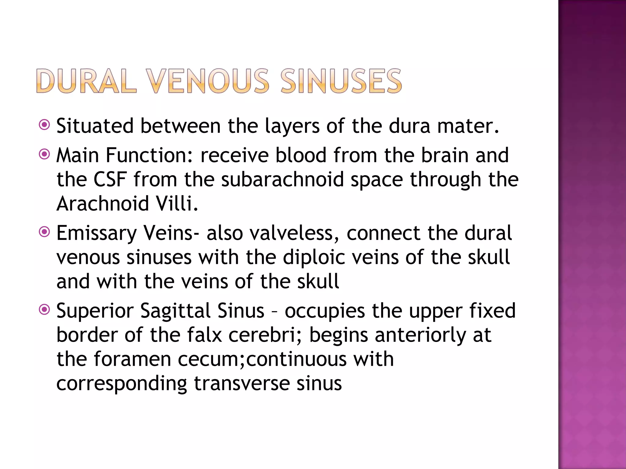 Situated between the layers of the dura mater. Main Function: receive blood from the brain and the CSF from the subarachnoid space through the Arachnoid Villi. Emissary Veins- also valveless, connect the dural venous sinuses with the diploic veins of the skull and with the veins of the skull Superior Sagittal Sinus – occupies the upper fixed border of the falx cerebri; begins anteriorly at the foramen cecum;continuous with corresponding transverse sinus 