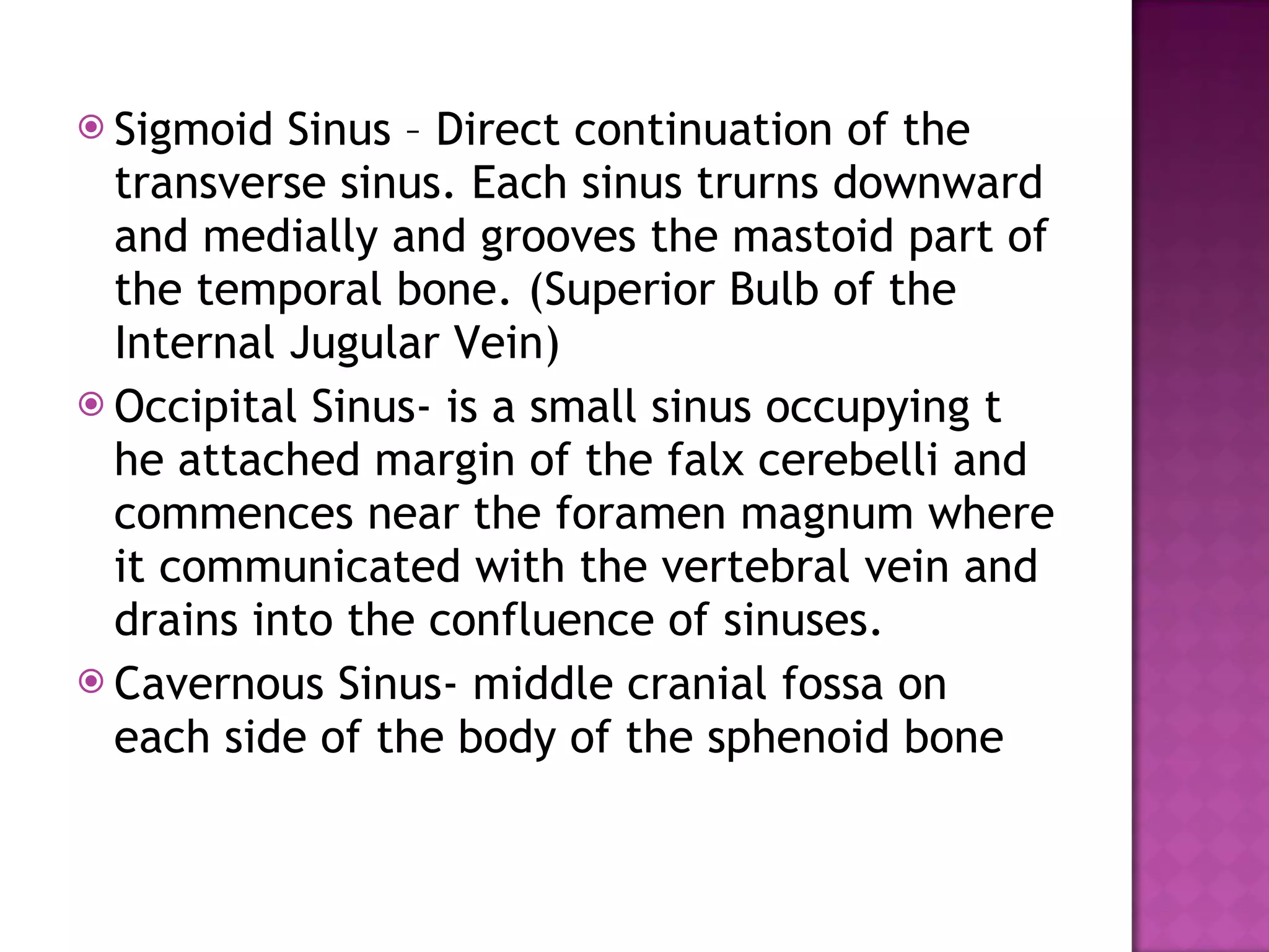 Sigmoid Sinus – Direct continuation of the transverse sinus. Each sinus trurns downward and medially and grooves the mastoid part of the temporal bone. (Superior Bulb of the Internal Jugular Vein) Occipital Sinus- is a small sinus occupying t he attached margin of the falx cerebelli and commences near the foramen magnum where it communicated with the vertebral vein and drains into the confluence of sinuses. Cavernous Sinus- middle cranial fossa on each side of the body of the sphenoid bone 