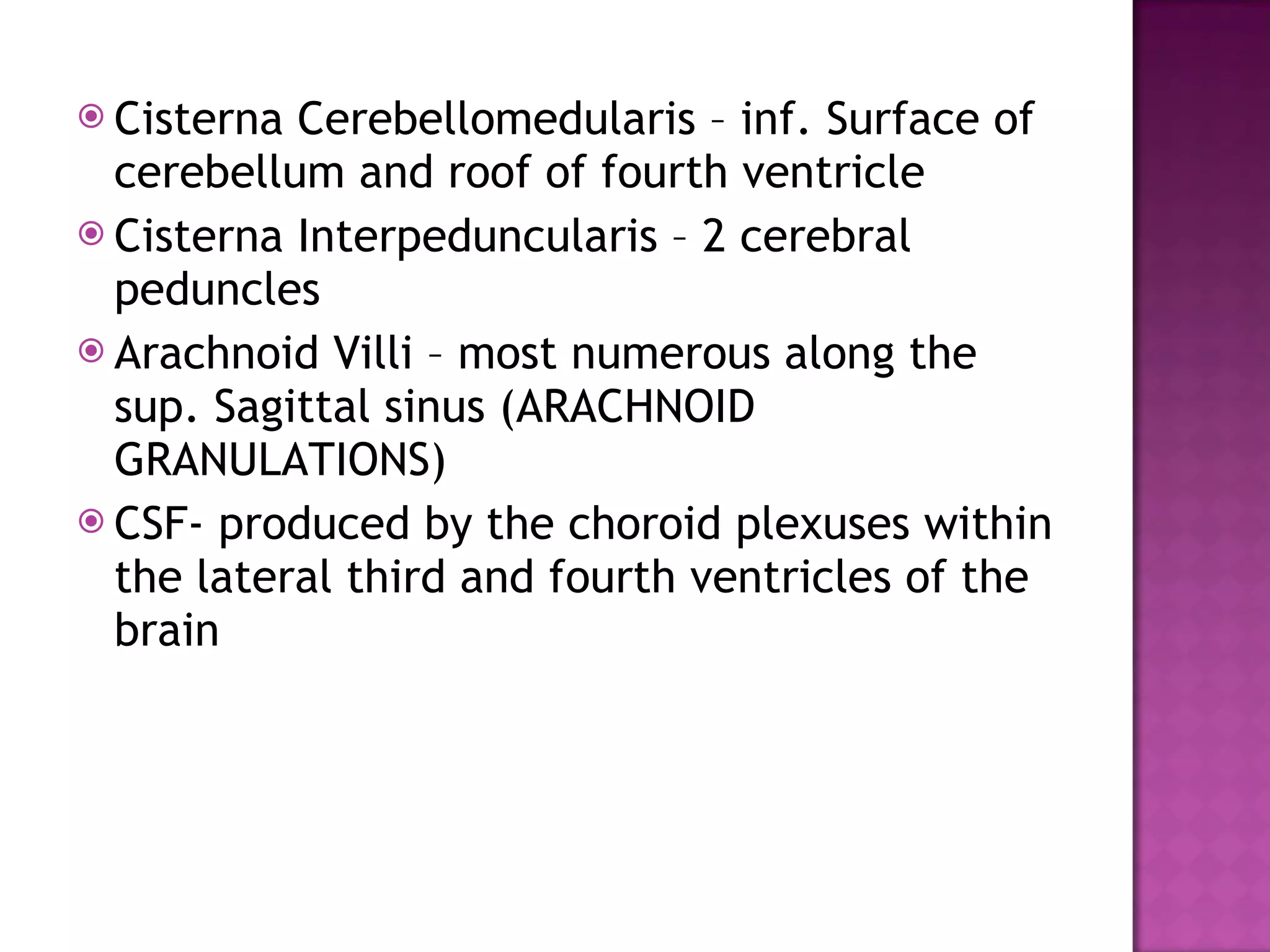 Cisterna Cerebellomedularis – inf. Surface of cerebellum and roof of fourth ventricle Cisterna Interpeduncularis – 2 cerebral peduncles Arachnoid Villi – most numerous along the sup. Sagittal sinus (ARACHNOID GRANULATIONS) CSF- produced by the choroid plexuses within the lateral third and fourth ventricles of the brain 