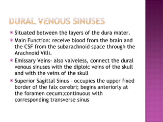 Situated between the layers of the dura mater. Main Function: receive blood from the brain and the CSF from the subarachnoid space through the Arachnoid Villi. Emissary Veins- also valveless, connect the dural venous sinuses with the diploic veins of the skull and with the veins of the skull Superior Sagittal Sinus – occupies the upper fixed border of the falx cerebri; begins anteriorly at the foramen cecum;continuous with corresponding transverse sinus 
