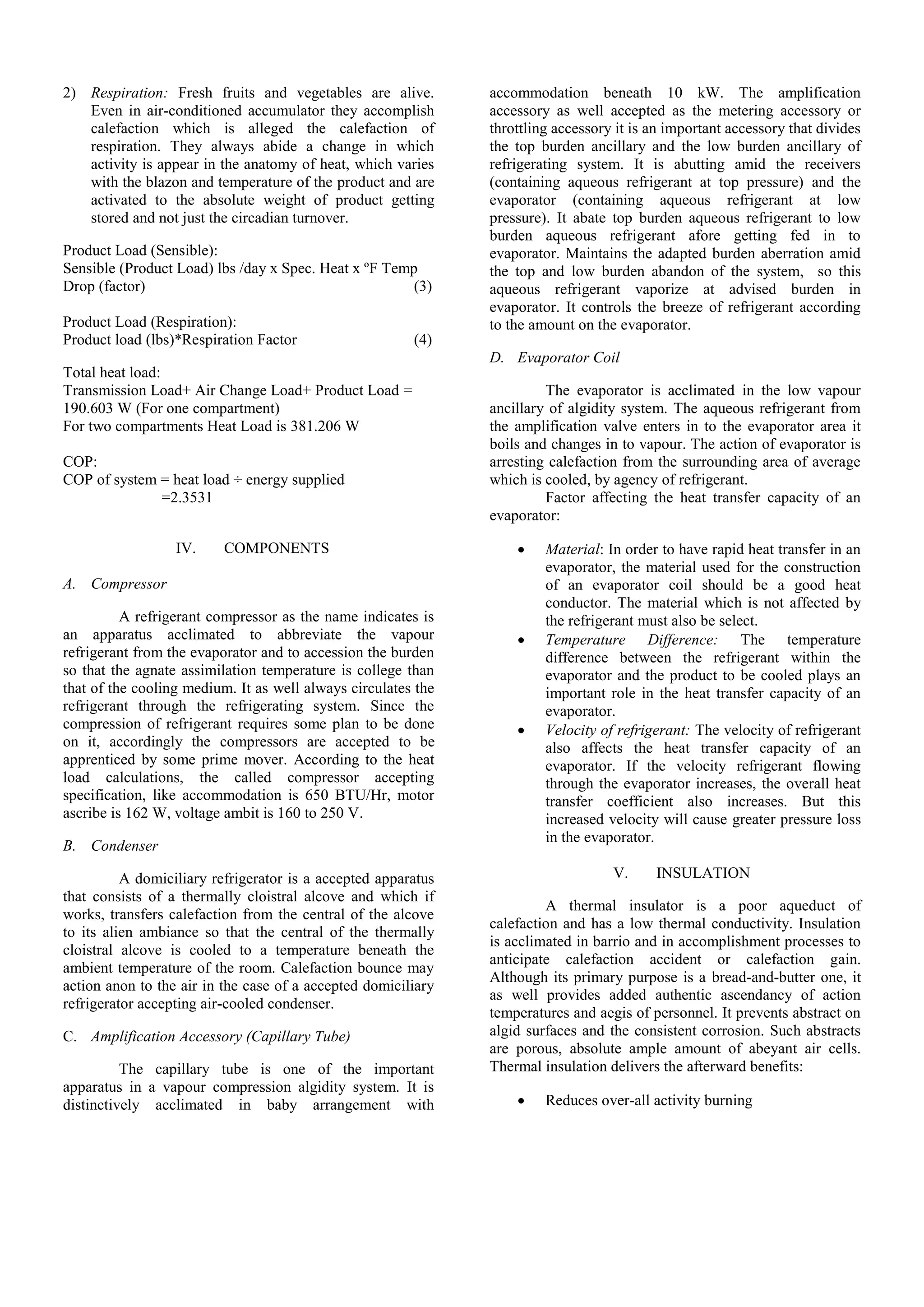 2) Respiration: Fresh fruits and vegetables are alive.
Even in air-conditioned accumulator they accomplish
calefaction which is alleged the calefaction of
respiration. They always abide a change in which
activity is appear in the anatomy of heat, which varies
with the blazon and temperature of the product and are
activated to the absolute weight of product getting
stored and not just the circadian turnover.
Product Load (Sensible):
Sensible (Product Load) lbs /day x Spec. Heat x ºF Temp
Drop (factor) (3)
Product Load (Respiration):
Product load (lbs)*Respiration Factor (4)
Total heat load:
Transmission Load+ Air Change Load+ Product Load =
190.603 W (For one compartment)
For two compartments Heat Load is 381.206 W
COP:
COP of system = heat load ÷ energy supplied
=2.3531
IV. COMPONENTS
A. Compressor
A refrigerant compressor as the name indicates is
an apparatus acclimated to abbreviate the vapour
refrigerant from the evaporator and to accession the burden
so that the agnate assimilation temperature is college than
that of the cooling medium. It as well always circulates the
refrigerant through the refrigerating system. Since the
compression of refrigerant requires some plan to be done
on it, accordingly the compressors are accepted to be
apprenticed by some prime mover. According to the heat
load calculations, the called compressor accepting
specification, like accommodation is 650 BTU/Hr, motor
ascribe is 162 W, voltage ambit is 160 to 250 V.
B. Condenser
A domiciliary refrigerator is a accepted apparatus
that consists of a thermally cloistral alcove and which if
works, transfers calefaction from the central of the alcove
to its alien ambiance so that the central of the thermally
cloistral alcove is cooled to a temperature beneath the
ambient temperature of the room. Calefaction bounce may
action anon to the air in the case of a accepted domiciliary
refrigerator accepting air-cooled condenser.
C. Amplification Accessory (Capillary Tube)
The capillary tube is one of the important
apparatus in a vapour compression algidity system. It is
distinctively acclimated in baby arrangement with
accommodation beneath 10 kW. The amplification
accessory as well accepted as the metering accessory or
throttling accessory it is an important accessory that divides
the top burden ancillary and the low burden ancillary of
refrigerating system. It is abutting amid the receivers
(containing aqueous refrigerant at top pressure) and the
evaporator (containing aqueous refrigerant at low
pressure). It abate top burden aqueous refrigerant to low
burden aqueous refrigerant afore getting fed in to
evaporator. Maintains the adapted burden aberration amid
the top and low burden abandon of the system, so this
aqueous refrigerant vaporize at advised burden in
evaporator. It controls the breeze of refrigerant according
to the amount on the evaporator.
D. Evaporator Coil
The evaporator is acclimated in the low vapour
ancillary of algidity system. The aqueous refrigerant from
the amplification valve enters in to the evaporator area it
boils and changes in to vapour. The action of evaporator is
arresting calefaction from the surrounding area of average
which is cooled, by agency of refrigerant.
Factor affecting the heat transfer capacity of an
evaporator:
 Material: In order to have rapid heat transfer in an
evaporator, the material used for the construction
of an evaporator coil should be a good heat
conductor. The material which is not affected by
the refrigerant must also be select.
 Temperature Difference: The temperature
difference between the refrigerant within the
evaporator and the product to be cooled plays an
important role in the heat transfer capacity of an
evaporator.
 Velocity of refrigerant: The velocity of refrigerant
also affects the heat transfer capacity of an
evaporator. If the velocity refrigerant flowing
through the evaporator increases, the overall heat
transfer coefficient also increases. But this
increased velocity will cause greater pressure loss
in the evaporator.
V. INSULATION
A thermal insulator is a poor aqueduct of
calefaction and has a low thermal conductivity. Insulation
is acclimated in barrio and in accomplishment processes to
anticipate calefaction accident or calefaction gain.
Although its primary purpose is a bread-and-butter one, it
as well provides added authentic ascendancy of action
temperatures and aegis of personnel. It prevents abstract on
algid surfaces and the consistent corrosion. Such abstracts
are porous, absolute ample amount of abeyant air cells.
Thermal insulation delivers the afterward benefits:
 Reduces over-all activity burning
 