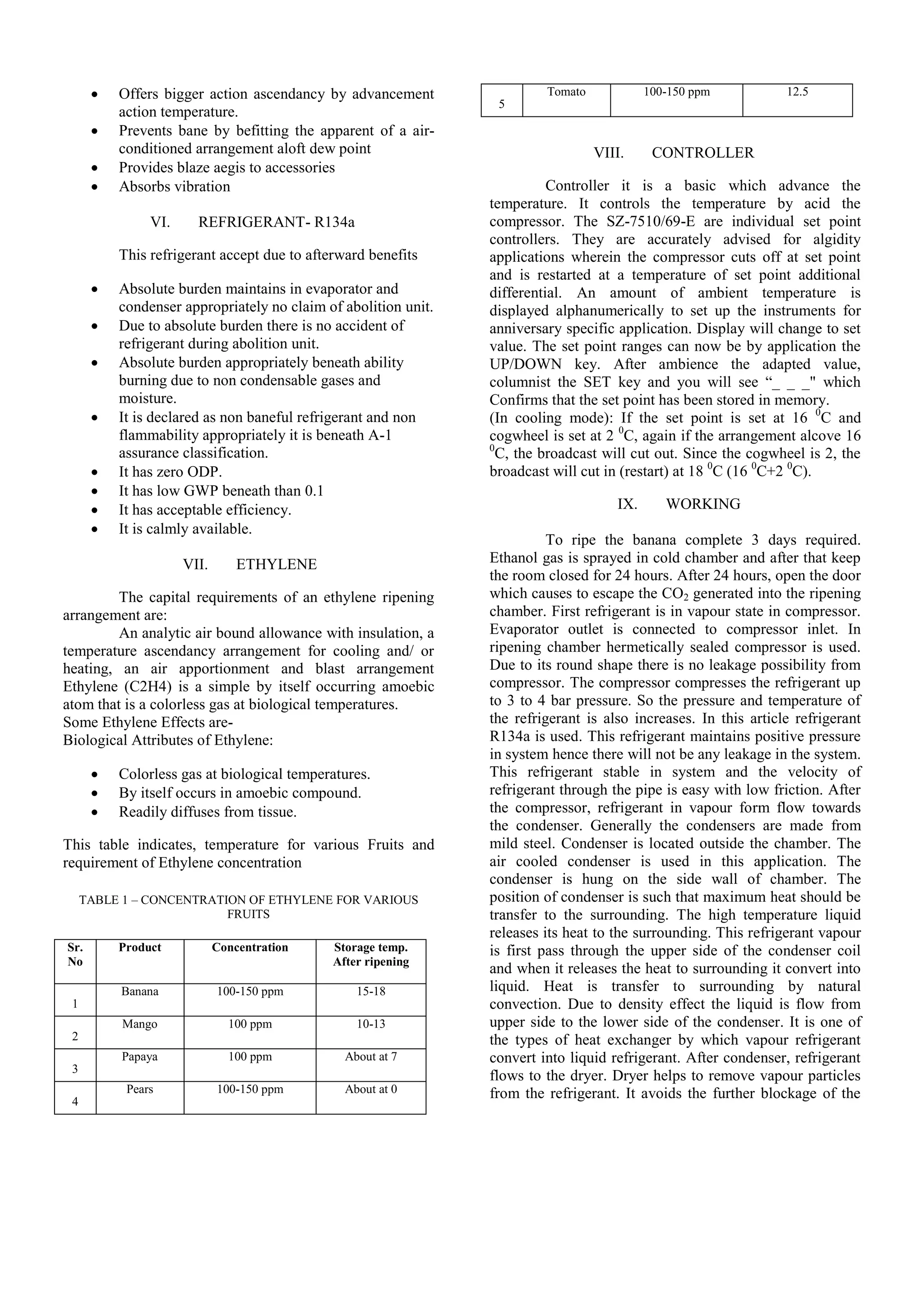  Offers bigger action ascendancy by advancement
action temperature.
 Prevents bane by befitting the apparent of a air-
conditioned arrangement aloft dew point
 Provides blaze aegis to accessories
 Absorbs vibration
VI. REFRIGERANT- R134a
This refrigerant accept due to afterward benefits
 Absolute burden maintains in evaporator and
condenser appropriately no claim of abolition unit.
 Due to absolute burden there is no accident of
refrigerant during abolition unit.
 Absolute burden appropriately beneath ability
burning due to non condensable gases and
moisture.
 It is declared as non baneful refrigerant and non
flammability appropriately it is beneath A-1
assurance classification.
 It has zero ODP.
 It has low GWP beneath than 0.1
 It has acceptable efficiency.
 It is calmly available.
VII. ETHYLENE
The capital requirements of an ethylene ripening
arrangement are:
An analytic air bound allowance with insulation, a
temperature ascendancy arrangement for cooling and/ or
heating, an air apportionment and blast arrangement
Ethylene (C2H4) is a simple by itself occurring amoebic
atom that is a colorless gas at biological temperatures.
Some Ethylene Effects are-
Biological Attributes of Ethylene:
 Colorless gas at biological temperatures.
 By itself occurs in amoebic compound.
 Readily diffuses from tissue.
This table indicates, temperature for various Fruits and
requirement of Ethylene concentration
TABLE 1 – CONCENTRATION OF ETHYLENE FOR VARIOUS
FRUITS
Sr.
No
Product Concentration Storage temp.
After ripening
1
Banana 100-150 ppm 15-18
2
Mango 100 ppm 10-13
3
Papaya 100 ppm About at 7
4
Pears 100-150 ppm About at 0
5
Tomato 100-150 ppm 12.5
VIII. CONTROLLER
Controller it is a basic which advance the
temperature. It controls the temperature by acid the
compressor. The SZ-7510/69-E are individual set point
controllers. They are accurately advised for algidity
applications wherein the compressor cuts off at set point
and is restarted at a temperature of set point additional
differential. An amount of ambient temperature is
displayed alphanumerically to set up the instruments for
anniversary specific application. Display will change to set
value. The set point ranges can now be by application the
UP/DOWN key. After ambience the adapted value,
columnist the SET key and you will see “_ _ _" which
Confirms that the set point has been stored in memory.
(In cooling mode): If the set point is set at 16 0
C and
cogwheel is set at 2 0
C, again if the arrangement alcove 16
0
C, the broadcast will cut out. Since the cogwheel is 2, the
broadcast will cut in (restart) at 18 0
C (16 0
C+2 0
C).
IX. WORKING
To ripe the banana complete 3 days required.
Ethanol gas is sprayed in cold chamber and after that keep
the room closed for 24 hours. After 24 hours, open the door
which causes to escape the CO2 generated into the ripening
chamber. First refrigerant is in vapour state in compressor.
Evaporator outlet is connected to compressor inlet. In
ripening chamber hermetically sealed compressor is used.
Due to its round shape there is no leakage possibility from
compressor. The compressor compresses the refrigerant up
to 3 to 4 bar pressure. So the pressure and temperature of
the refrigerant is also increases. In this article refrigerant
R134a is used. This refrigerant maintains positive pressure
in system hence there will not be any leakage in the system.
This refrigerant stable in system and the velocity of
refrigerant through the pipe is easy with low friction. After
the compressor, refrigerant in vapour form flow towards
the condenser. Generally the condensers are made from
mild steel. Condenser is located outside the chamber. The
air cooled condenser is used in this application. The
condenser is hung on the side wall of chamber. The
position of condenser is such that maximum heat should be
transfer to the surrounding. The high temperature liquid
releases its heat to the surrounding. This refrigerant vapour
is first pass through the upper side of the condenser coil
and when it releases the heat to surrounding it convert into
liquid. Heat is transfer to surrounding by natural
convection. Due to density effect the liquid is flow from
upper side to the lower side of the condenser. It is one of
the types of heat exchanger by which vapour refrigerant
convert into liquid refrigerant. After condenser, refrigerant
flows to the dryer. Dryer helps to remove vapour particles
from the refrigerant. It avoids the further blockage of the
 