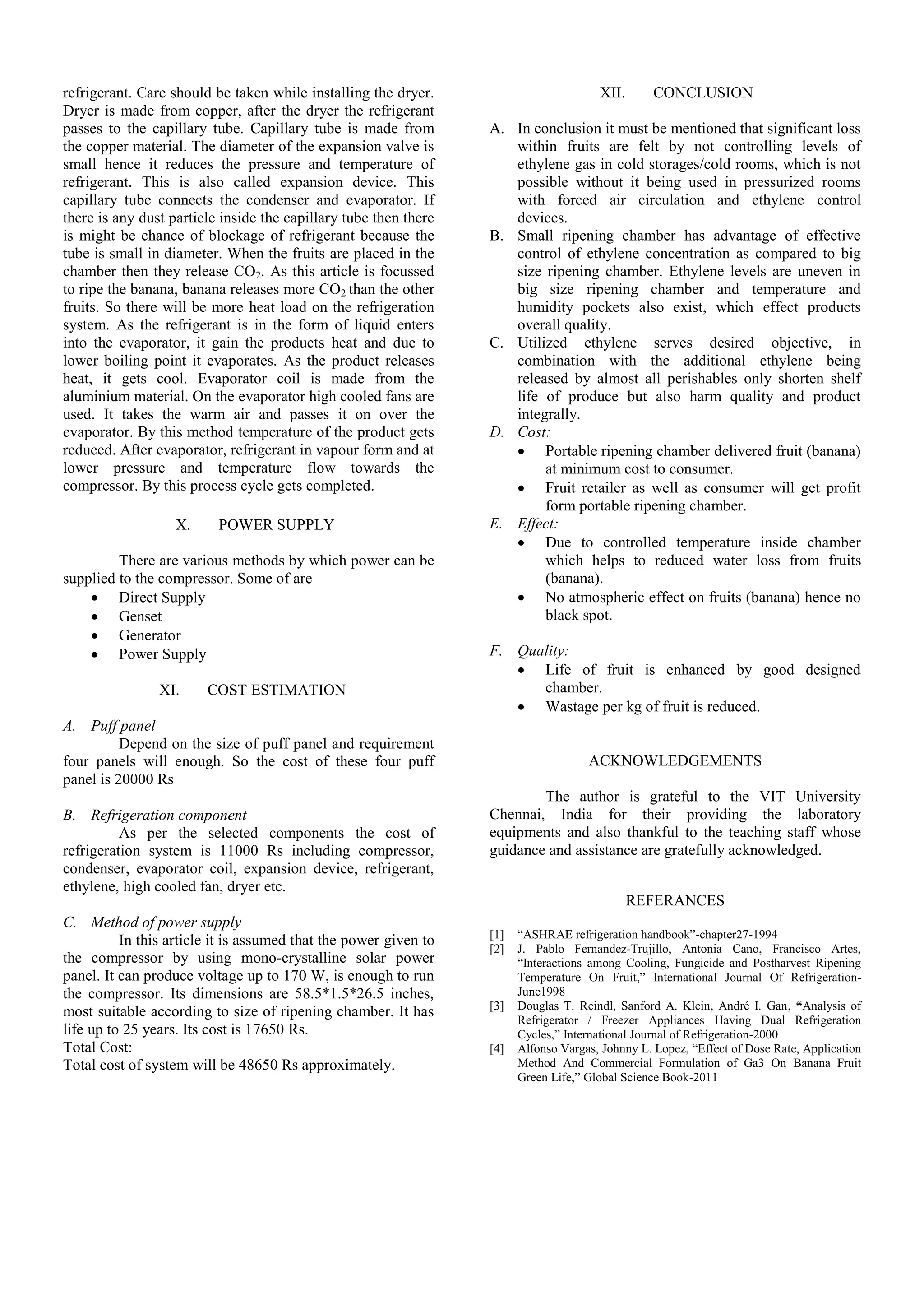 refrigerant. Care should be taken while installing the dryer.
Dryer is made from copper, after the dryer the refrigerant
passes to the capillary tube. Capillary tube is made from
the copper material. The diameter of the expansion valve is
small hence it reduces the pressure and temperature of
refrigerant. This is also called expansion device. This
capillary tube connects the condenser and evaporator. If
there is any dust particle inside the capillary tube then there
is might be chance of blockage of refrigerant because the
tube is small in diameter. When the fruits are placed in the
chamber then they release CO2. As this article is focussed
to ripe the banana, banana releases more CO2 than the other
fruits. So there will be more heat load on the refrigeration
system. As the refrigerant is in the form of liquid enters
into the evaporator, it gain the products heat and due to
lower boiling point it evaporates. As the product releases
heat, it gets cool. Evaporator coil is made from the
aluminium material. On the evaporator high cooled fans are
used. It takes the warm air and passes it on over the
evaporator. By this method temperature of the product gets
reduced. After evaporator, refrigerant in vapour form and at
lower pressure and temperature flow towards the
compressor. By this process cycle gets completed.
X. POWER SUPPLY
There are various methods by which power can be
supplied to the compressor. Some of are
 Direct Supply
 Genset
 Generator
 Power Supply
XI. COST ESTIMATION
A. Puff panel
Depend on the size of puff panel and requirement
four panels will enough. So the cost of these four puff
panel is 20000 Rs
B. Refrigeration component
As per the selected components the cost of
refrigeration system is 11000 Rs including compressor,
condenser, evaporator coil, expansion device, refrigerant,
ethylene, high cooled fan, dryer etc.
C. Method of power supply
In this article it is assumed that the power given to
the compressor by using mono-crystalline solar power
panel. It can produce voltage up to 170 W, is enough to run
the compressor. Its dimensions are 58.5*1.5*26.5 inches,
most suitable according to size of ripening chamber. It has
life up to 25 years. Its cost is 17650 Rs.
Total Cost:
Total cost of system will be 48650 Rs approximately.
XII. CONCLUSION
A. In conclusion it must be mentioned that significant loss
within fruits are felt by not controlling levels of
ethylene gas in cold storages/cold rooms, which is not
possible without it being used in pressurized rooms
with forced air circulation and ethylene control
devices.
B. Small ripening chamber has advantage of effective
control of ethylene concentration as compared to big
size ripening chamber. Ethylene levels are uneven in
big size ripening chamber and temperature and
humidity pockets also exist, which effect products
overall quality.
C. Utilized ethylene serves desired objective, in
combination with the additional ethylene being
released by almost all perishables only shorten shelf
life of produce but also harm quality and product
integrally.
D. Cost:
 Portable ripening chamber delivered fruit (banana)
at minimum cost to consumer.
 Fruit retailer as well as consumer will get profit
form portable ripening chamber.
E. Effect:
 Due to controlled temperature inside chamber
which helps to reduced water loss from fruits
(banana).
 No atmospheric effect on fruits (banana) hence no
black spot.
F. Quality:
 Life of fruit is enhanced by good designed
chamber.
 Wastage per kg of fruit is reduced.
ACKNOWLEDGEMENTS
The author is grateful to the VIT University
Chennai, India for their providing the laboratory
equipments and also thankful to the teaching staff whose
guidance and assistance are gratefully acknowledged.
REFERANCES
[1] “ASHRAE refrigeration handbook”-chapter27-1994
[2] J. Pablo Fernandez-Trujillo, Antonia Cano, Francisco Artes,
“Interactions among Cooling, Fungicide and Postharvest Ripening
Temperature On Fruit,” International Journal Of Refrigeration-
June1998
[3] Douglas T. Reindl, Sanford A. Klein, André I. Gan, “Analysis of
Refrigerator / Freezer Appliances Having Dual Refrigeration
Cycles,” International Journal of Refrigeration-2000
[4] Alfonso Vargas, Johnny L. Lopez, “Effect of Dose Rate, Application
Method And Commercial Formulation of Ga3 On Banana Fruit
Green Life,” Global Science Book-2011
 