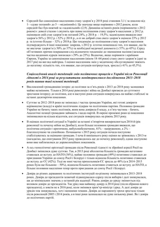 • Середній бал самооцінки населенням стану здоров’я у 2018 році становив 3,1 ( за шкалою від
1– «дуже поганий» до 5 – «відмінний»). Це значуще вище порівняно з 2012 роком, коли
середній бал був нижчий за «задовільний» (2,9). Динаміка останніх років (порівнюючи з 2012
роком) є доволі сталою і свідчить про певне поліпшення стану здоров’я населення: у 2012 р.
оцінювали свій стан здоров’я як поганий 24%, у 2018 р. – 19,5%; задовільним вважали своє
здоров’я 56% у 2012 р. і 52% у 2018 р., а от як добрий стан свого здоров’я оцінили 23% у 2012
р. та істотно більше – 32% у 2018 р. Цю тенденцію до поліпшення стану здоров’я населення
підтверджують й інші показники: зокрема, з 2012 р. істотно поменшало тих, хто вважає, що їм
не вистачає здоров’я (з 50% до 37%) та необхідної медичної допомоги (з 57% до 45%). Серед
об’єктивних причин покращення слід відзначити тенденцію до зменшення паління (загальна
частка щоденних курців знизилася з 29% до 25%). Водночас, якщо порівняти з країнами
Європи, Україна за самооцінками населенням (віком 18–64 роки) стану свого здоров’я (дані за
2017 рік) на вигляд найгірша. І оцінки населенням змін у медичному обслуговуванні тяжіють
до негативу: кількість тих, хто вважає, що ситуація погіршується, зросла (з 41% до 45,5%).
Соціологічний аналіз тенденцій змін політичних процесів в Україні після Революції
гідності в 2014 році за результатами моніторингового дослідження 2013–2018
років виявив такі основні тенденції.
• Висловлений громадянами інтерес до політики за п’ять років з 2013 до 2018 року залишився
майже незмінним. Тільки в 2014 році революція і війна на Донбасі призвели до суттєвого
зростання інтересу до політики, але в наступні роки ситуація повернулась на майже стабільні за
останні десятиріччя показники.
• Суттєво за 2012–2018 роки не змінилась і частка громадян України, які готові довірити
керівництво (владу) в країні політичним лідерам чи політичним партіям. Половина громадян
України не бачить таких політиків, яким вона довірила б владу, а п’ята частина – бачить.
Аналогічні позиції громадяни займають і щодо партій. В окремі проміжні роки ці показники
змінювалися на кілька відсотків, але ситуація повернулась на рівень 2013 року.
• В оцінках політичної ситуації в Україні за останні п’ятиріччя виокремлюється 2014-й (рік
революції та початку війни на Донбасі), коли більше половини громадян вважали, що
політична ситуація є критичною, вибухонебезпечною, 41% – напруженою, а 2% –
благополучною чи спокійною. Починаючи з 2015 року ситуація почала поступово
стабілізуватись за оцінками громадян. І хоча й нинішнього року оцінки не зрівнялись з 2013-м
(нагадаємо, що опитування 2013 року проводилось ще до початку революції), однак поступово
вони вже наблизилися до дореволюційних показників.
• А ось геополітичні орієнтації громадян після Революції гідності та збройної агресії Росії на
Донбасі змінилися дуже суттєво. Так, в 2013 році абсолютна більшість громадян негативно
ставилася до вступу до НАТО (54%), майже половина громадян (49%) позитивно ставилася до
приєднання України до союзу Росії і Білорусі і тільки відносна більшість позитивно ставилася
до вступу до ЄС (42%). Тоді як нині частка прихильників ЄС зросла до 48% (а в 2014–2015
роках була ще більшою – 50%), відносна більшість позитивно ставиться до вступу до НАТО, а
більше половини населення тепер проти приєднання до союзу Росії і Білорусі.
• Довіра до різних державних та політичних інституцій по-різному змінювалася в 2013–2018
роках. Довіра до президентів зазвичай підвищувалася одразу після виборів і далі знижувалася,
аж до мінімальних значень у останній рік каденції. Рівень довіри до уряду змінюється під
впливом довіри до президентів. Так уряд мав найвищу довіру в 2014 році (після обрання нового
президента), а зовсім не в 2016 році, коли змінився прем’єр-міністр і уряд. А далі довіра до
урядів теж знижувалась, хоч і меншими темами. Довіра до парламенту трохи зростала тільки
після революцій 2005 і 2014 років, а в інші роки залишалася на дуже низькому рівні. Як і довіра
до політичних партій.
 