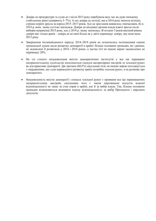 • Довіра до прокуратури та судів до і після 2013 року перебувала весь час на дуже низькому
стабільному рівні (довіряють 5–7%). А ось довіра до поліції, яка в 2016 році змінила міліцію,
стрімко втричі зросла за період 2015–2017 років. Але це зростання виявилось тимчасовим, бо в
2018 р. вона знову суттєво знизилася. Довіра до місцевих органів влади вдвічі зросла після
виборів наприкінці 2015 року, але у 2018 р. знову знизилась. В останні 5 років високий рівень
довіри має тільки армія – довіра до не нині більш як у двічі перевищує довіру, яку вона мала
2013 року.
• Завершення післямайданного періоду 2014–2018 років не позначилось поліпшенням оцінок
громадської думки щодо розвитку демократії в країні: більше половини громадян, як і раніше,
не задоволені її розвитком у 2016 і 2018 роках, а частка тієї чи іншою мірою задоволених не
перевищує 20%.
• На тлі сталого незадоволення якістю демократичних інститутів у все ще переважно
патерналістському суспільстві посилюються спокуси авторитарних настроїв та «сильної руки»
як альтернативи демократії. Дві третини (60,5%) населення тією чи іншою мірою погоджується
з твердженням, що «для нормального розвитку країнi потрiбна «сильна рука», а не розмови про
демократію».
• Невдоволеність якістю демократії і спокуса «сильної руки» є проявами все ще переважаючих
патерналістських настроїв, свідченням чого є також нерозвинене відчуття власної
відповідальності не лише за стан справ в країні, але й за вибір влади. Так, більше половини
громадян відмовляються визнавати власну відповідальність за вибір Президента і народних
депутатів.
 