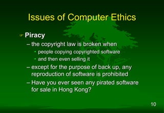 10
 Piracy
– the copyright law is broken when
• people copying copyrighted software
• and then even selling it
– except for the purpose of back up, any
reproduction of software is prohibited
– Have you ever seen any pirated software
for sale in Hong Kong?
Issues of Computer Ethics
 