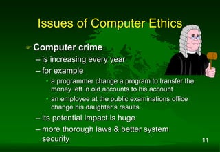 11
 Computer crime
– is increasing every year
– for example
• a programmer change a program to transfer the
money left in old accounts to his account
• an employee at the public examinations office
change his daughter’s results
– its potential impact is huge
– more thorough laws & better system
security
Issues of Computer Ethics
 