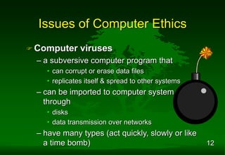 12
 Computer viruses
– a subversive computer program that
• can corrupt or erase data files
• replicates itself & spread to other systems
– can be imported to computer system
through
• disks
• data transmission over networks
– have many types (act quickly, slowly or like
a time bomb)
Issues of Computer Ethics
 