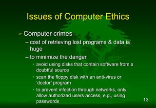 13
 Computer crimes
– cost of retrieving lost programs & data is
huge
– to minimize the danger
• avoid using disks that contain software from a
doubtful source
• scan the floppy disk with an anti-virus or
‘doctor’ program
• to prevent infection through networks, only
allow authorized users access, e.g., using
passwords
Issues of Computer Ethics
 