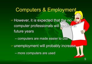 5
 However, it is expected that the no. of
computer professionals will decline in
future years
– computers are made easier to use
 unemployment will probably increase
– more computers are used
Computers & Employment
 