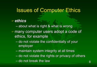 8
Issues of Computer Ethics
 ethics
– about what is right & what is wrong
 many computer users adopt a code of
ethics, for example
– do not violate the confidentially of your
employer
– maintain system integrity at all times
– do not violate the rights or privacy of others
– do not break the law
 