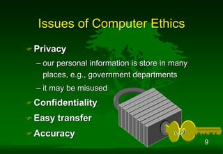 9
 Privacy
– our personal information is store in many
places, e.g., government departments
– it may be misused
 Confidentiality
 Easy transfer
 Accuracy
Issues of Computer Ethics
 