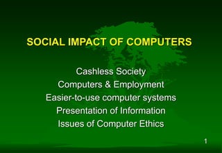 1
SOCIAL IMPACT OF COMPUTERS
Cashless Society
Computers & Employment
Easier-to-use computer systems
Presentation of Information
Issues of Computer Ethics
 