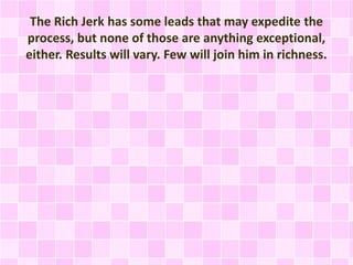 The Rich Jerk has some leads that may expedite the 
process, but none of those are anything exceptional, 
either. Results will vary. Few will join him in richness. 
 