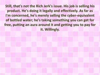 Still, that's not the Rich Jerk's issue. His job is selling his 
product. He's doing it legally and effectively. As far as 
I'm concerned, he's merely selling the cyber-equivalent 
of bottled water; he's taking something you can get for 
free, putting an aura around it and getting you to pay for 
it. Willingly. 
 