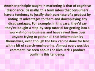 Another principle taught in marketing is that of cognitive 
dissonance. Basically, this term infers that consumers 
have a tendency to justify their purchase of a product by 
noting its advantages to them and downplaying any 
disadvantages. For example, in this case, they'd say 
they've bought a step-by-step tutorial for getting into a 
work-at-home business and have saved time over 
anyone trying to gather all that information by 
themselves, even though the task can be done for free 
with a bit of search-engineering. Almost every positive 
comment I've seen about The Rich Jerk's product 
confirms this tendency. 
 
