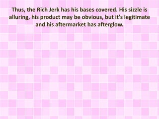Thus, the Rich Jerk has his bases covered. His sizzle is 
alluring, his product may be obvious, but it's legitimate 
and his aftermarket has afterglow. 
 