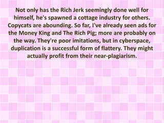 Not only has the Rich Jerk seemingly done well for 
himself, he's spawned a cottage industry for others. 
Copycats are abounding. So far, I've already seen ads for 
the Money King and The Rich Pig; more are probably on 
the way. They're poor imitations, but in cyberspace, 
duplication is a successful form of flattery. They might 
actually profit from their near-plagiarism. 
 