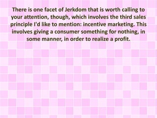 There is one facet of Jerkdom that is worth calling to 
your attention, though, which involves the third sales 
principle I'd like to mention: incentive marketing. This 
involves giving a consumer something for nothing, in 
some manner, in order to realize a profit. 
 