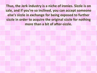 Thus, the Jerk industry is a niche of ironies. Sizzle is on 
sale, and if you're so inclined, you can accept someone 
else's sizzle in exchange for being exposed to further 
sizzle in order to acquire the original sizzle for nothing 
more than a bit of after-sizzle. 
 