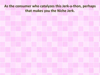 As the consumer who catalyzes this Jerk-a-thon, perhaps 
that makes you the Niche Jerk. 
 