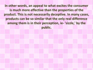 In other words, an appeal to what excites the consumer 
is much more effective than the properties of the 
product. This is not necessarily deceptive. In many cases, 
products can be so similar that the only real difference 
among them is in their perception, ie- 'sizzle,' by the 
public. 
 