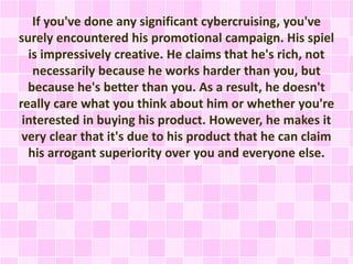 If you've done any significant cybercruising, you've 
surely encountered his promotional campaign. His spiel 
is impressively creative. He claims that he's rich, not 
necessarily because he works harder than you, but 
because he's better than you. As a result, he doesn't 
really care what you think about him or whether you're 
interested in buying his product. However, he makes it 
very clear that it's due to his product that he can claim 
his arrogant superiority over you and everyone else. 
 