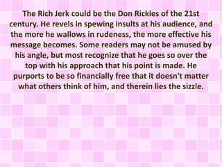 The Rich Jerk could be the Don Rickles of the 21st 
century. He revels in spewing insults at his audience, and 
the more he wallows in rudeness, the more effective his 
message becomes. Some readers may not be amused by 
his angle, but most recognize that he goes so over the 
top with his approach that his point is made. He 
purports to be so financially free that it doesn't matter 
what others think of him, and therein lies the sizzle. 
 