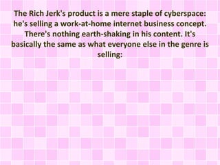 The Rich Jerk's product is a mere staple of cyberspace: 
he's selling a work-at-home internet business concept. 
There's nothing earth-shaking in his content. It's 
basically the same as what everyone else in the genre is 
selling: 
 