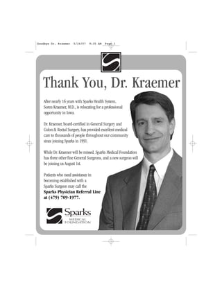After nearly 16 years with Sparks Health System,
Soren Kraemer, M.D., is relocating for a professional
opportunity in Iowa.
Dr. Kraemer, board-certified in General Surgery and
Colon & Rectal Surgery, has provided excellent medical
care to thousands of people throughout our community
since joining Sparks in 1991.
While Dr. Kraemer will be missed, Sparks Medical Foundation
has three other fine General Surgeons, and a new surgeon will
be joining us August 1st.
Patients who need assistance in
becoming established with a
Sparks Surgeon may call the
Sparks Physician Referral Line
at (479) 709-1977.
Thank You, Dr. Kraemer
Goodbye Dr. Kraemer 5/24/07 9:35 AM Page 1
 